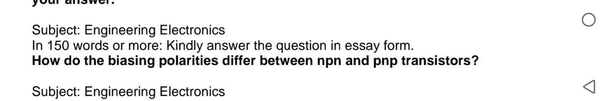 Subject: Engineering Electronics
In 150 words or more: Kindly answer the question in essay form.
How do the biasing polarities differ between npn and pnp transistors?
Subject: Engineering Electronics
