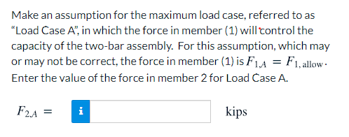 Make an assumption for the maximum load case, referred to as
"Load Case A", in which the force in member (1) will tontrol the
capacity of the two-bar assembly. For this assumption, which may
or may not be correct, the force in member (1) is F1,4 = F1,allow-
Enter the value of the force in member 2 for Load Case A.
F2A =
i
kips
