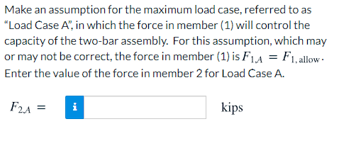 Make an assumption for the maximum load case, referred to as
"Load Case A", in which the force in member (1) will control the
capacity of the two-bar assembly. For this assumption, which may
or may not be correct, the force in member (1) is F1,A = F1, allow -
Enter the value of the force in member 2 for Load Case A.
F2A =
i
kips
