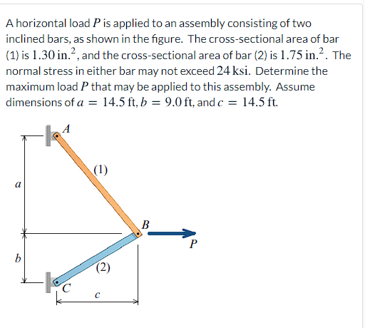 A horizontal load P is applied to an assembly consisting of two
inclined bars, as shown in the figure. The cross-sectional area of bar
(1) is 1.30 in.?, and the cross-sectional area of bar (2) is 1.75 in.?. The
normal stress in either bar may not exceed 24 ksi. Determine the
maximum load P that may be applied to this assembly. Assume
dimensions of a = 14.5 ft, b = 9.0 ft, and c = 14.5 ft.
(1)
a
B
b
(2)
