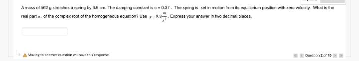 A mass of 562 g stretches a spring by 6.9 cm. The damping constant is c = 0.37. The spring is set in motion from its equilibrium position with zero velocity. What is the
w
real part of the complex root of the homogeneous equation? Use g=9.8
Express your answer in two decimal places.
Moving to another question will save this response.
Question 2 of 10
