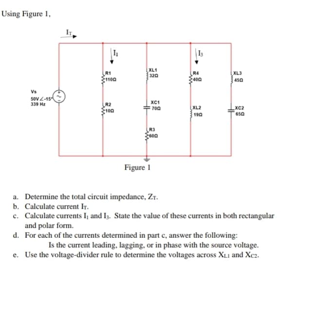 Using Figure 1,
Vs
50V-15
339 Hz
R1
$1100
R2
100
www
XL1
320
HH
XC1
Figure 1
700
R3
600
13
R4
400
XL2
1902
XL3
450
XC2
650
a. Determine the total circuit impedance, ZT.
b. Calculate current IT.
c. Calculate currents I, and I3. State the value of these currents in both rectangular
and polar form.
d. For each of the currents determined in part c, answer the following:
Is the current leading, lagging, or in phase with the source voltage.
e. Use the voltage-divider rule to determine the voltages across XL1 and Xc2.