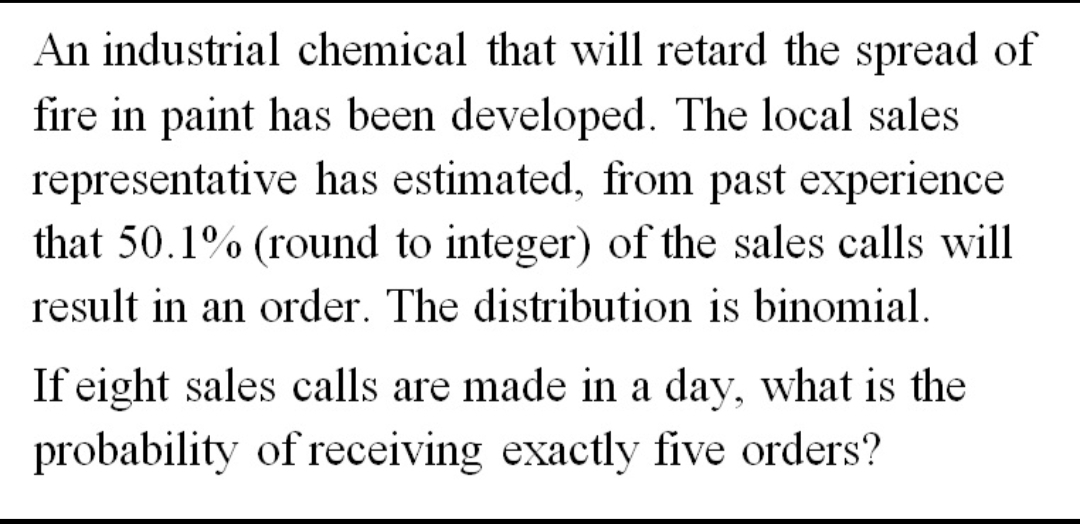 An industrial chemical that will retard the spread of
fire in paint has been developed. The local sales
representative has estimated, from past experience
that 50.1% (round to integer) of the sales calls will
result in an order. The distribution is binomial.
If eight sales calls are made in a day, what is the
probability of receiving exactly five orders?