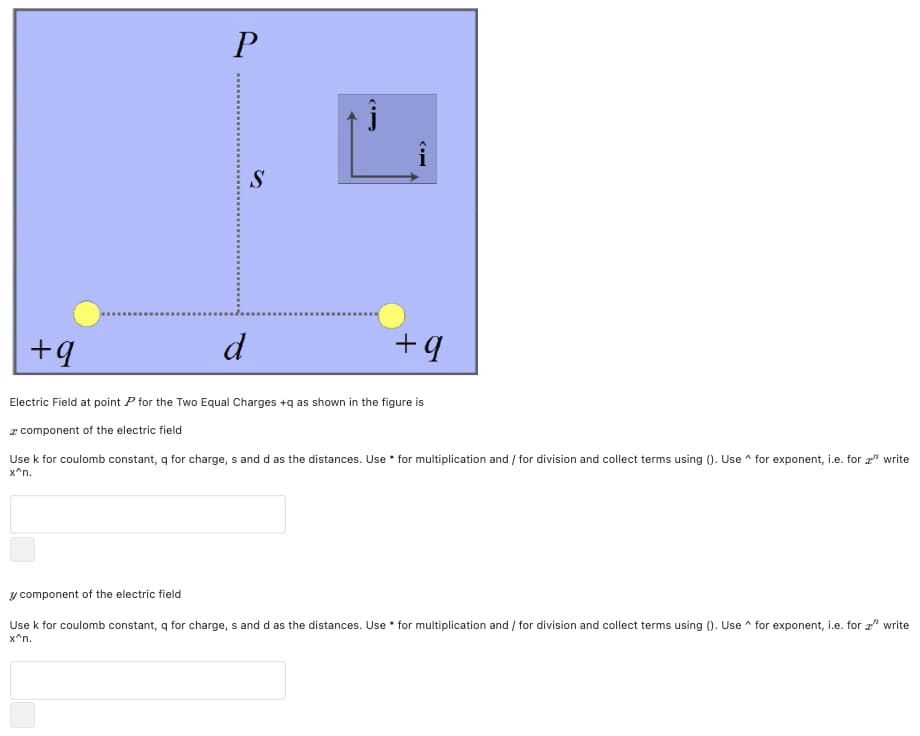 P
+4
d
Electric Field at point P for the Two Equal Charges +q as shown in the figure is
z component of the electric field
Use k for coulomb constant, q for charge, s and d as the distances. Use • for multiplication and / for division and collect terms using (). Use ^ for exponent, i.e. for " write
x^n.
y component of the electric field
Use k for coulomb constant, q for charge, s and d as the distances. Use • for multiplication and / for division and collect terms using (). Use ^ for exponent, i.e. for 2" write
x^n.
