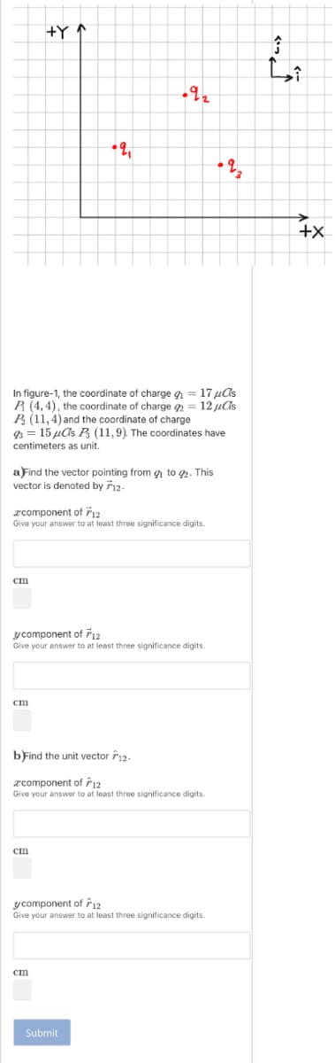 +Y ↑
+X
In figure-1, the coordinate of charge g = 17 µAs
R (4,4), the coordinate of charge = 12 uAs
P (11, 4) and the coordinate of charge
9 = 15 µas P (11,9) The coordinates have
centimeters as unit.
a Find the vector pointing from g to 2. This
vector is denoted by 712-
rcomponent of 12
Give your answer to at least three significance digits.
ст
y component of 12
Give your answer to at least three significance digits.
bFind the unit vector 12.
rcomponent of Ê12
Give your answer to at least three significance digits.
cm
y component of 12
Give your answer to at least three significance digits.
cm
Submit
