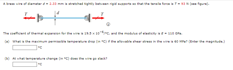 A brass wire of diameter d = 2.33 mm is stretched tightly between rigid supports so that the tensile force is T = 93 N (see figure).
T
The coefficient of thermal expansion for the wire is 19.5 x 106/°c, and the modulus of elasticity is E = 110 GPa.
(a) What is the maximum permissible temperature drop (in °C) if the allowable shear stress in the wire is 60 MPa? (Enter the magnitude.)
°C
(b) At what temperature change (in °C) does the wire go slack?
°C
