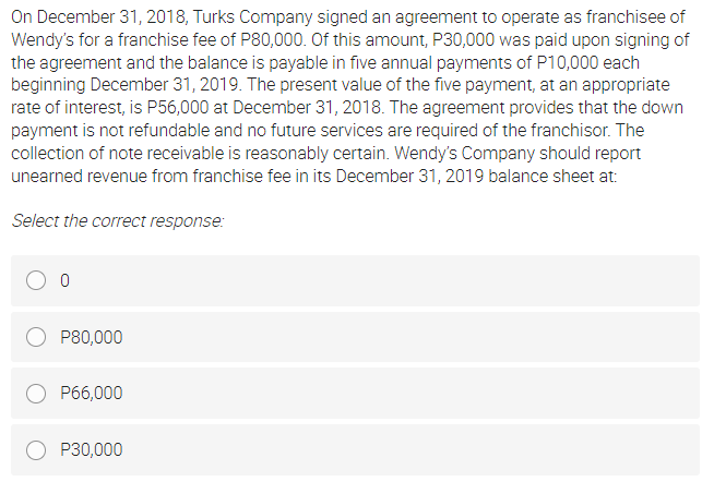 On December 31, 2018, Turks Company signed an agreement to operate as franchisee of
Wendy's for a franchise fee of P80,000. Of this amount, P30,000 was paid upon signing of
the agreement and the balance is payable in five annual payments of P10,000 each
beginning December 31, 2019. The present value of the five payment, at an appropriate
rate of interest, is P56,000 at December 31, 2018. The agreement provides that the down
payment is not refundable and no future services are required of the franchisor. The
collection of note receivable is reasonably certain. Wendy's Company should report
unearned revenue from franchise fee in its December 31, 2019 balance sheet at:
Select the correct response:
P80,000
P66,000
P30,000
