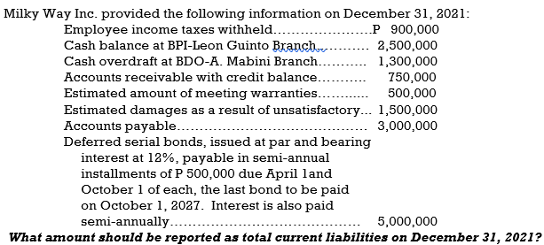 Milky Way Inc. provided the following information on December 31, 2021:
.P 900,000
Employee income taxes withheld...
Cash balance at BPI-Leon Guinto Branch.
2,500,000
1,300,000
750,000
500,000
Cash overdraft at BDO-A. Mabini Branch.
Accounts receivable with credit balance.
Estimated amount of meeting warranties..
Estimated damages as a result of unsatisfactory... 1,500,000
Accounts payable....
Deferred serial bonds, issued at par and bearing
interest at 12%, payable in semi-annual
installments of P 500,000 due April land
October 1 of each, the last bond to be paid
on October 1, 2027. Interest is also paid
semi-annually. .
3,000,000
5,000,000
What amount should be reported as total current liabilities on December 31, 2021?
