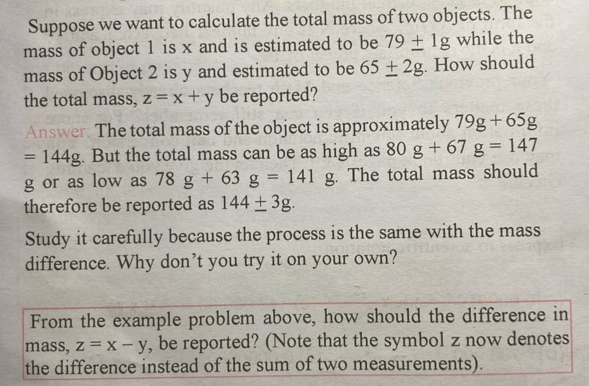 Suppose we want to calculate the total mass of two objects. The
mass of object 1 is x and is estimated to be 79 + 1g while the
mass of Object 2 is y and estimated to be 65 + 2g. How should
the total mass, z =x+y be reported?
Answer: The total mass of the object is approximately 79g+65g
= 144g. But the total mass can be as high as 80 g + 67 g= 147
g or as low as 78 g + 63 g = 141 g. The total mass should
therefore be reported as 144 + 3g.
Study it carefully because the process is the same with the mass
difference. Why don’t you try it on your own?
From the example problem above, how should the difference in
mass, z = x- y, be reported? (Note that the symbol z now denotes
the difference instead of the sum of two measurements).
