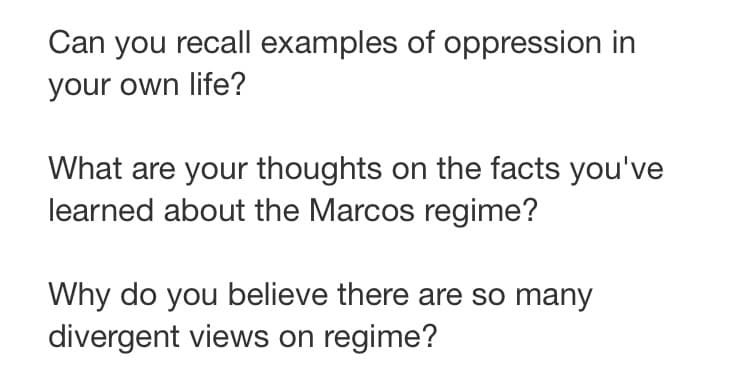 Can you recall examples of oppression in
your own life?
What are your thoughts on the facts you've
learned about the Marcos regime?
Why do you believe there are so many
divergent views on regime?
