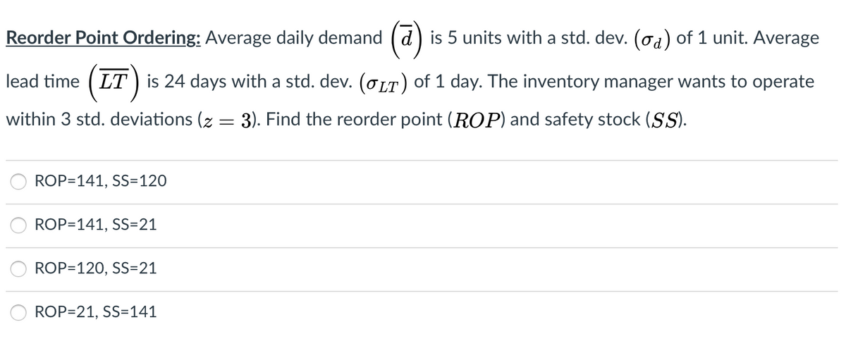 Reorder Point Ordering: Average daily demand ( d) is 5 units with a std. dev. (od) of 1 unit. Average
lead time ( LT) is 24 days with a std. dev. (OLT) of 1 day. The inventory manager wants to operate
within 3 std. deviations (z = 3). Find the reorder point (ROP) and safety stock (S).
ROP=141, SS=120
ROP=141, SS=21
ROP=120, SS=21
ROP=21, SS=141
