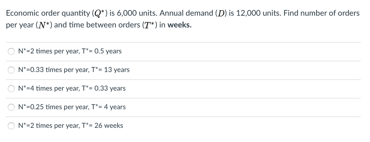 Economic order quantity (Q*) is 6,000 units. Annual demand (D) is 12,000 units. Find number of orders
per year (N*) and time between orders (T*) in weeks.
N*=2 times per year, T*= 0.5 years
N*=0.33 times per year, T*= 13 years
N*=4 times per year, T*= 0.33 years
N*=0.25 times per year, T*= 4 years
N*=2 times per year, T*= 26 weeks
OO O
