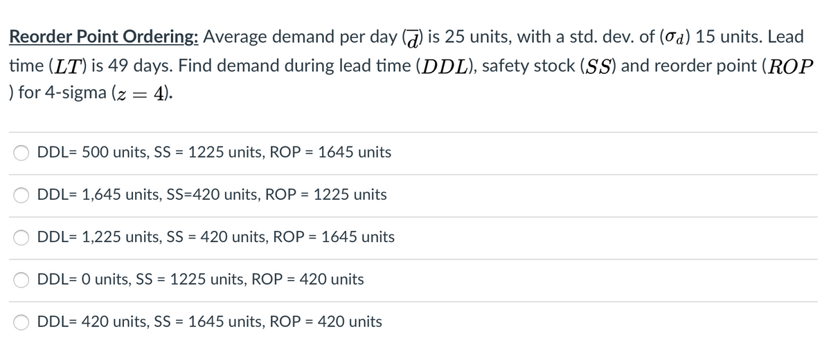 Reorder Point Ordering: Average demand per day () is 25 units, with a std. dev. of (od) 15 units. Lead
time (LT) is 49 days. Find demand during lead time (DDL), safety stock (SS) and reorder point (ROP
) for 4-sigma (z = 4).
DDL= 500 units, SS = 1225 units, ROP = 1645 units
DDL= 1,645 units, SS=420 units, ROP =
1225 units
DDL= 1,225 units, SS = 420 units, ROP = 1645 units
DDL= 0 units, SS = 1225 units, ROP = 420 units
DDL= 420 units, SS = 1645 units, ROP = 420 units
