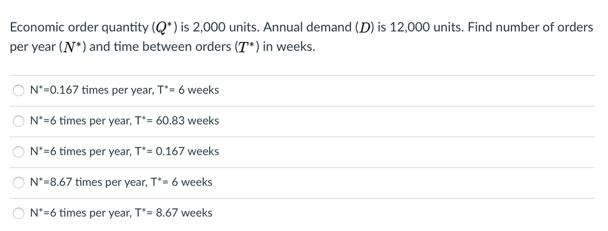 Economic order quantity (Q*) is 2,000 units. Annual demand (D) is 12,000 units. Find number of orders
per year (N*) and time between orders (T*) in weeks.
N*=0.167 times per year, T*= 6 weeks
N*=6 times per year, T*= 60.83 weeks
N*=6 times per year, T*= 0.167 weeks
N*=8.67 times per year, T*= 6 weeks
N*=6 times per year, T*= 8.67 weeks
