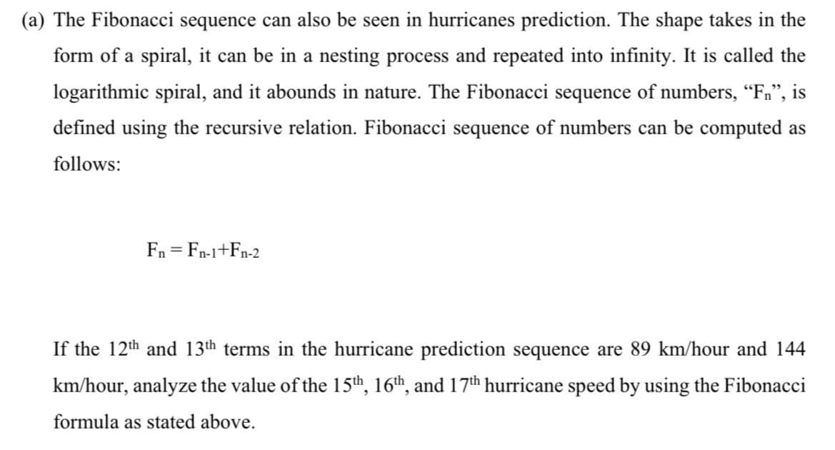 (a) The Fibonacci sequence can also be seen in hurricanes prediction. The shape takes in the
form of a spiral, it can be in a nesting process and repeated into infinity. It is called the
logarithmic spiral, and it abounds in nature. The Fibonacci sequence of numbers, “Fn”, is
defined using the recursive relation. Fibonacci sequence of numbers can be computed as
follows:
Fn = Fn-1+Fn-2
If the 12th and 13th terms in the hurricane prediction sequence are 89 km/hour and 144
km/hour, analyze the value of the 15th, 16th, and 17th hurricane speed by using the Fibonacci
formula as stated above.