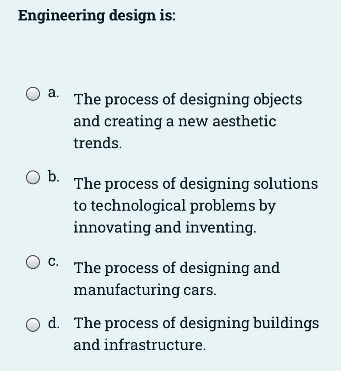 Engineering design is:
a.
O b.
C.
The process of designing objects
and creating a new aesthetic
trends.
The process of designing solutions
to technological problems by
innovating and inventing.
The process of designing and
manufacturing cars.
Od. The process of designing buildings
and infrastructure.