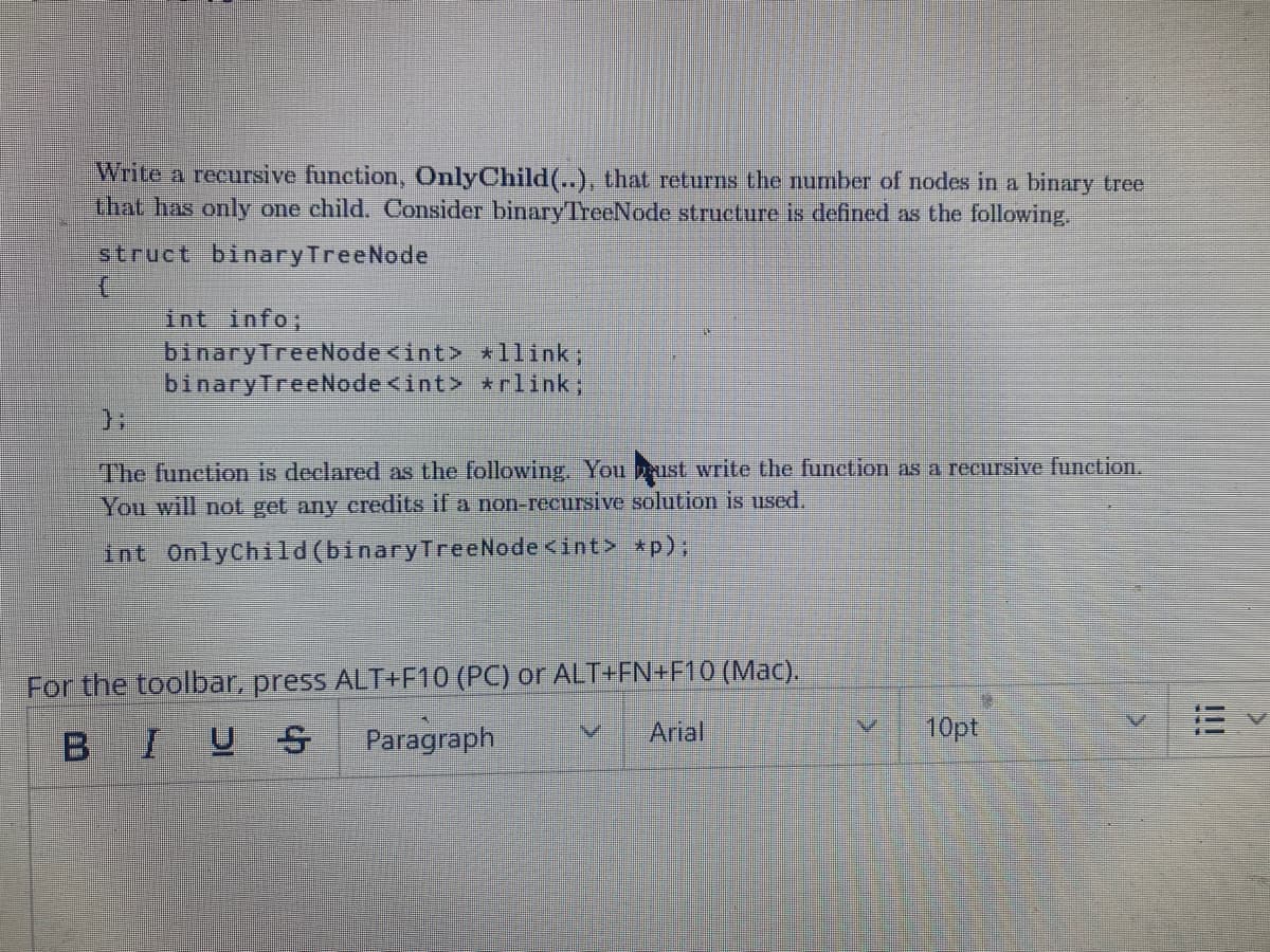 Write a recursive function, OnlyChild(..), that returns the number of nodes in a binary tree
that has only one child. Consider binaryTrecNode structure is defined as the following.
struct binaryTreeNode
int info;
binaryTreeNode<int> *llink;
binaryTreeNode <int> *rlink;
The function is declared as the following. You ust write the function as a recursive function.
You will not get any credits if a non-recursive solution is used.
int OnlyChild(binaryTreeNode <int> *p);
For the toolbar, press ALT+F10 (PC) or ALT+FN+F10 (Mac).
B
IUS
Paragraph
Arial
10pt
11
