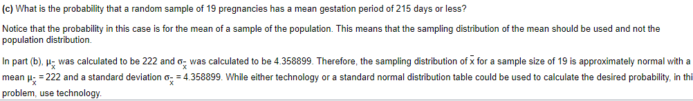 (c) What is the probability that a random sample of 19 pregnancies has a mean gestation period of 215 days or less?
Notice that the probability in this case is for the mean of a sample of the population. This means that the sampling distribution of the mean should be used and not the
population distribution.
In part (b), μ- was calculated to be 222 and was calculated to be 4.358899. Therefore, the sampling distribution of x for a sample size of 19 is approximately normal with a
mean μ- = 222 and a standard deviation o-= 4.358899. While either technology or a standard normal distribution table could be used to calculate the desired probability, in thi
problem, use technology.