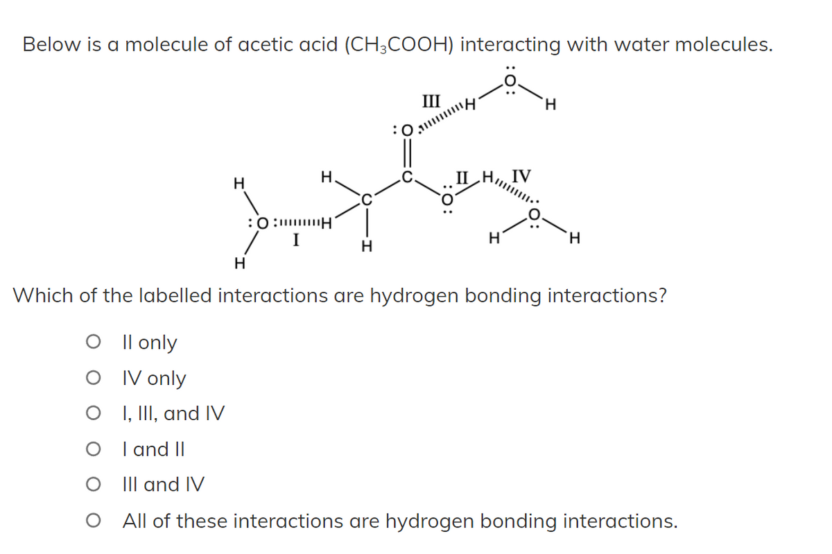 Below is a molecule of acetic acid (CH3COOH) interacting with water molecules.
III
H
H
II
IV
drig ha
:0:H
I
O
H
H
H
H
Which of the labelled interactions are hydrogen bonding interactions?
O II only
IV only
I, III, and IV
I and II
III and IV
All of these interactions are hydrogen bonding interactions.