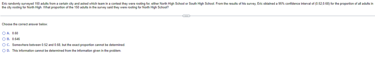 Eric randomly surveyed 150 adults from a certain city and asked which team in a contest they were rooting for, either North High School or South High School. From the results of his survey, Eric obtained a 95% confidence interval of (0.52,0.68) for the proportion of all adults in
the city rooting for North High. What proportion of the 150 adults in the survey said they were rooting for North High School?
Choose the correct answer below.
O A. 0.60
OB. 0.646
O C. Somewhere between 0.52 and 0.68, but the exact proportion cannot be determined.
O D. This information cannot be determined from the information given in the problem.
C