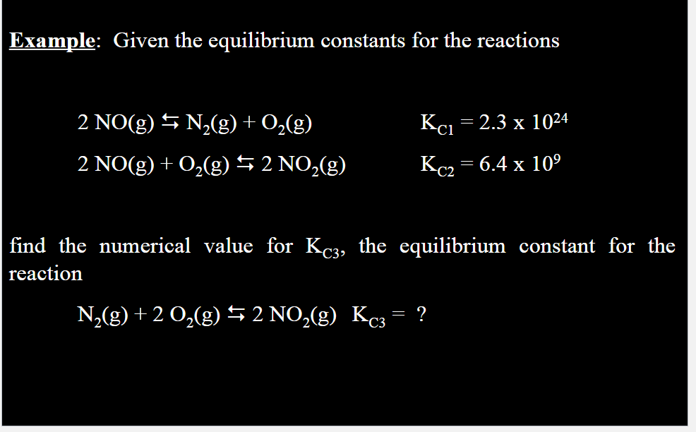 Example: Given the equilibrium constants for the reactions
2 NO(g) ⇒ N₂(g) + O₂(g)
2 NO(g) + O₂(g) ⇒ 2 NO₂(g)
Kc1 = 2.3 x 1024
Kc₂ = 6.4 x 10⁹
find the numerical value for Kc3, the equilibrium constant for the
reaction
=
N₂(g) + 2 O₂(g) ⇒ 2 NO₂(g) Kc3 ?