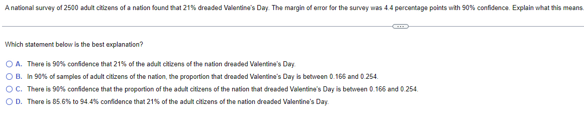 A national survey of 2500 adult citizens of a nation found that 21% dreaded Valentine's Day. The margin of error for the survey was 4.4 percentage points with 90% confidence. Explain what this means.
Which statement below is the best explanation?
G
O A. There is 90% confidence that 21% of the adult citizens of the nation dreaded Valentine's Day.
O B. In 90% of samples of adult citizens of the nation, the proportion that dreaded Valentine's Day is between 0.166 and 0.254.
O C.
There is 90% confidence that the proportion of the adult citizens of the nation that dreaded Valentine's Day is between 0.166 and 0.254.
O D. There is 85.6% to 94.4% confidence that 21% of the adult citizens of the nation dreaded Valentine's Day.