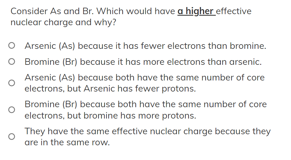 Consider As and Br. Which would have a higher effective
nuclear charge and why?
O
O Arsenic (As) because it has fewer electrons than bromine.
Bromine (Br) because it has more electrons than arsenic.
Arsenic (As) because both have the same number of core
electrons, but Arsenic has fewer protons.
Bromine (Br) because both have the same number of core
electrons, but bromine has more protons.
They have the same effective nuclear charge because they
are in the same row.