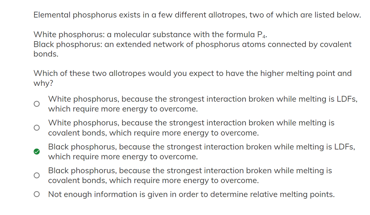 Elemental phosphorus exists in a few different allotropes, two of which are listed below.
White phosphorus: a molecular substance with the formula P4.
Black phosphorus: an extended network of phosphorus atoms connected by covalent
bonds.
Which of these two allotropes would you expect to have the higher melting point and
why?
White phosphorus, because the strongest interaction broken while melting is LDFs,
which require more energy to overcome.
White phosphorus, because the strongest interaction broken while melting is
covalent bonds, which require more energy to overcome.
Black phosphorus, because the strongest interaction broken while melting is LDFs,
which require more energy to overcome.
Black phosphorus, because the strongest interaction broken while melting is
covalent bonds, which require more energy to overcome.
O Not enough information is given in order to determine relative melting points.