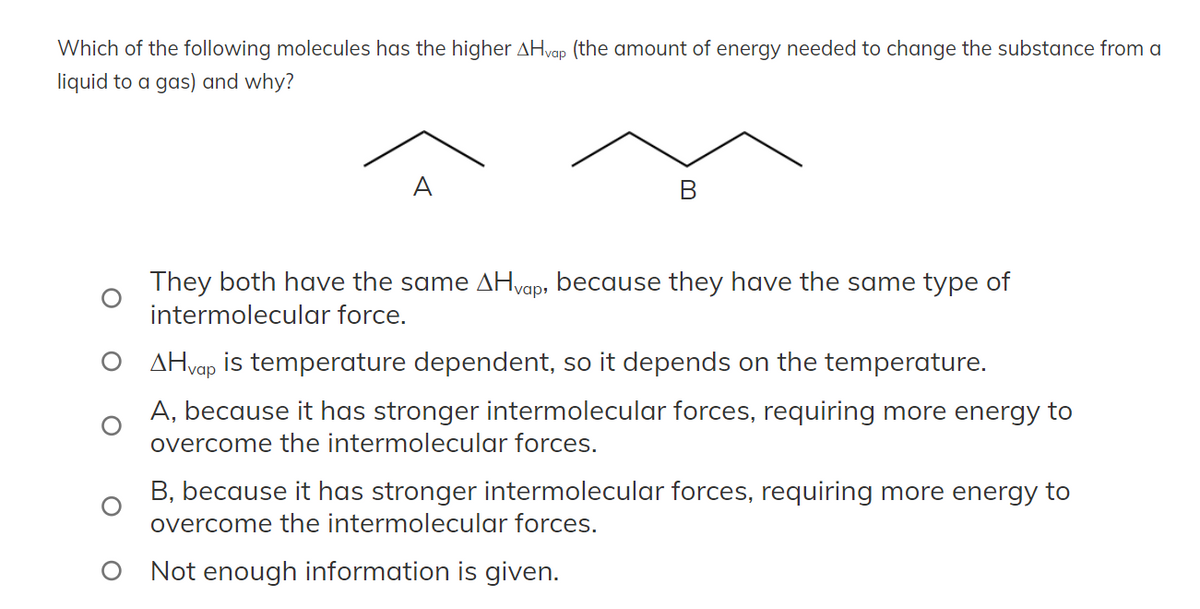 Which of the following molecules has the higher AHvap (the amount of energy needed to change the substance from a
liquid to a gas) and why?
A
They both have the same Hvap, because they have the same type of
intermolecular force.
AHvap is temperature dependent, so it depends on the temperature.
A, because it has stronger intermolecular forces, requiring more energy to
overcome the intermolecular forces.
B, because it has stronger intermolecular forces, requiring more energy to
overcome the intermolecular forces.
Not enough information is given.