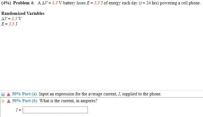 (4%) Problem 4: AAV = 1.5 V battery loses E = 5.5 J of energy each day (t= 24 hrs) powering a cell phone.
Randomized Variables
AV = 1.5 V
E = 5.5 J
50% Part (a) Input an expression for the average current, I, supplied to the phone.
50% Part (b) What is the current, in amperes?
