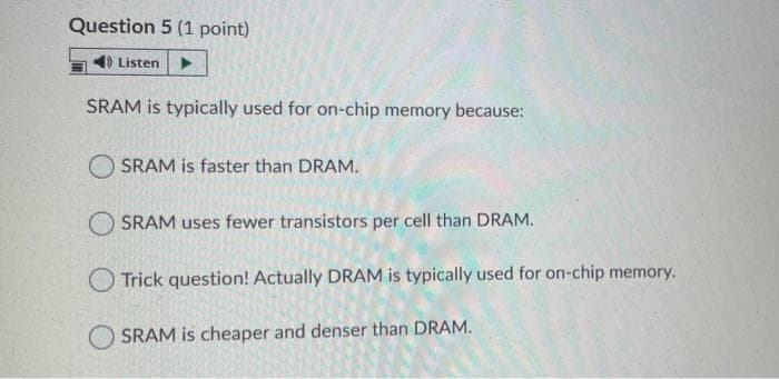 Question 5 (1 point)
Listen
SRAM is typically used for on-chip memory because:
O SRAM is faster than DRAM.
O SRAM uses fewer transistors per cell than DRAM.
O Trick question! Actually DRAM is typically used for on-chip memory.
O SRAM is cheaper and denser than DRAM.
