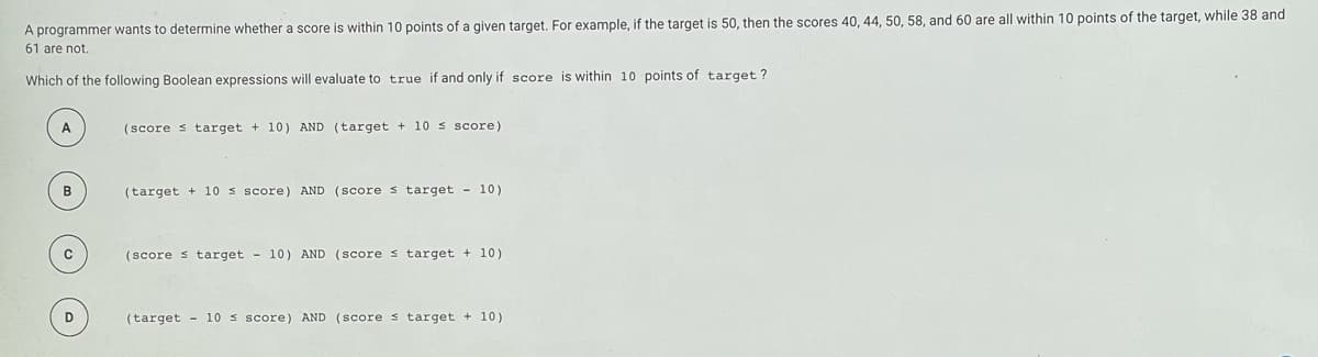 A programmer wants to determine whether a score is within 10 points of a given target, For example, if the target is 50, then the scores 40, 44, 50, 58, and 60 are all within 10 points of the target, while 38 and
61 are not.
Which of the following Boolean expressions will evaluate to true if and only if score is within 10 points of target ?
A
(score s target + 10) AND (target + 10 s score)
(target + 10 s score) AND (SCOre s target - 10)
(score s target - 10) AND (Score s target + 10)
D
(target - 10 s score) AND (Score s target + 10)

