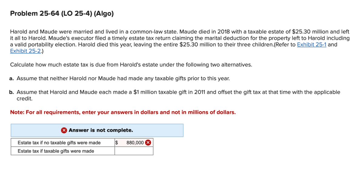 Problem 25-64 (LO 25-4) (Algo)
Harold and Maude were married and lived in a common-law state. Maude died in 2018 with a taxable estate of $25.30 million and left
it all to Harold. Maude's executor filed a timely estate tax return claiming the marital deduction for the property left to Harold including
a valid portability election. Harold died this year, leaving the entire $25.30 million to their three children.(Refer to Exhibit 25-1 and
Exhibit 25-2.)
Calculate how much estate tax is due from Harold's estate under the following two alternatives.
a. Assume that neither Harold nor Maude had made any taxable gifts prior to this year.
b. Assume that Harold and Maude each made a $1 million taxable gift in 2011 and offset the gift tax at that time with the applicable
credit.
Note: For all requirements, enter your answers in dollars and not in millions of dollars.
Answer is not complete.
Estate tax if no taxable gifts were made
Estate tax if taxable gifts were made
$ 880,000
