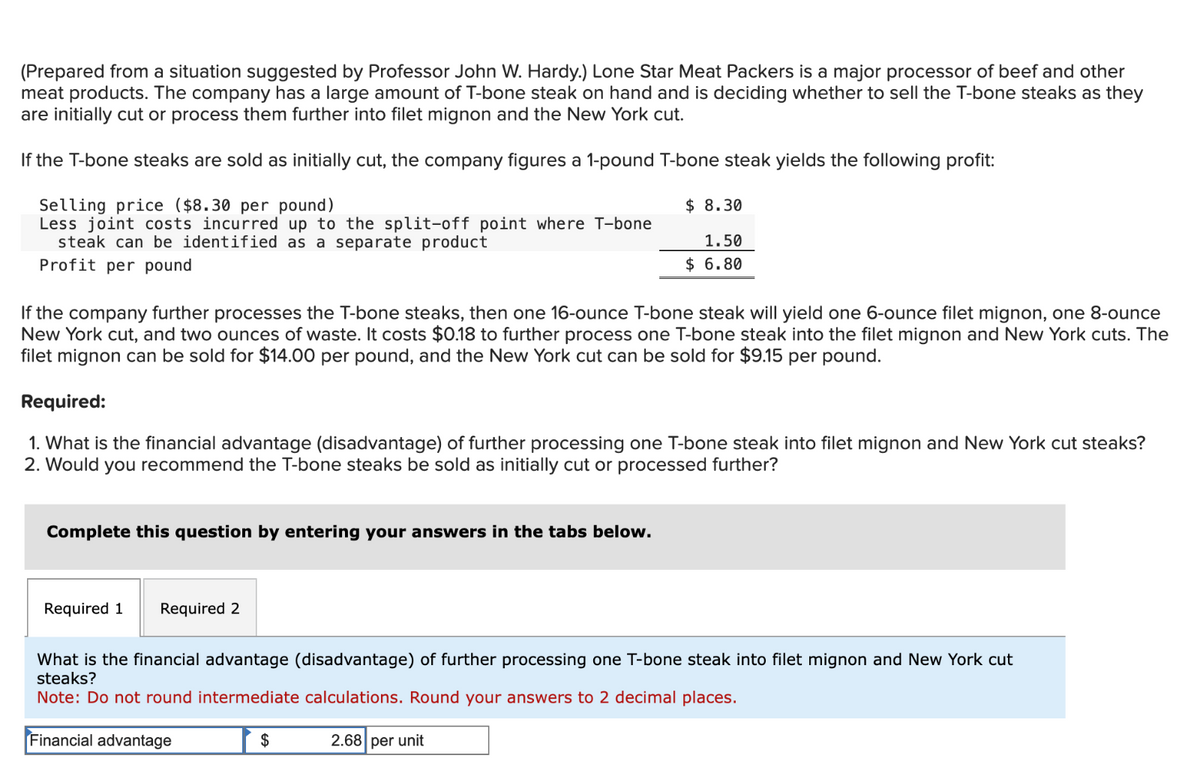 (Prepared from a situation suggested by Professor John W. Hardy.) Lone Star Meat Packers is a major processor of beef and other
meat products. The company has a large amount of T-bone steak on hand and is deciding whether to sell the T-bone steaks as they
are initially cut or process them further into filet mignon and the New York cut.
If the T-bone steaks are sold as initially cut, the company figures a 1-pound T-bone steak yields the following profit:
Selling price ($8.30 per pound)
Less joint costs incurred up to the split-off point where T-bone
steak can be identified as a separate product
Profit per pound
If the company further processes the T-bone steaks, then one 16-ounce T-bone steak will yield one 6-ounce filet mignon, one 8-ounce
New York cut, and two ounces of waste. It costs $0.18 to further process one T-bone steak into the filet mignon and New York cuts. The
filet mignon can be sold for $14.00 per pound, and the New York cut can be sold for $9.15 per pound.
Required:
1. What is the financial advantage (disadvantage) of further processing one T-bone steak into filet mignon and New York cut steaks?
2. Would you recommend the T-bone steaks be sold as initially cut or processed further?
Complete this question by entering your answers in the tabs below.
Required 1
Required 2
$8.30
1.50
$ 6.80
What is the financial advantage (disadvantage) of further processing one T-bone steak into filet mignon and New York cut
steaks?
Note: Do not round intermediate calculations. Round your answers to 2 decimal places.
Financial advantage
$
2.68 per unit