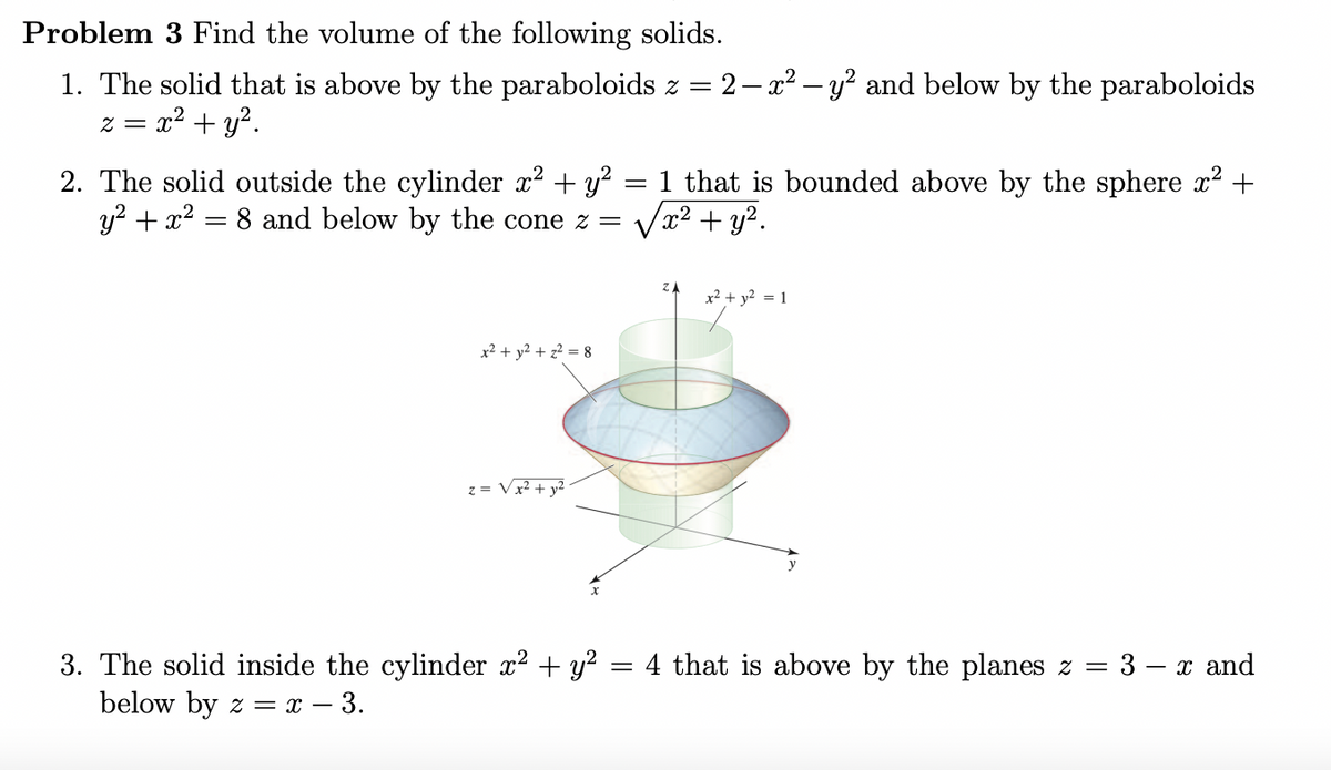 Problem 3 Find the volume of the following solids.
1. The solid that is above by the paraboloids z = 2– x² – y? and below by the paraboloids
z = x2 + y?.
2. The solid outside the cylinder x? + y?
y? + x2 = 8 and below by the cone z =
that is bounded above by the sphere x? +
/x² + y².
x² + y² = 1
x² + y² + z² = 8
z = Vx² + y²
= 4 that is above by the planes z =
3. The solid inside the cylinder x? + y?
below by z = x – 3.
3 – x and
