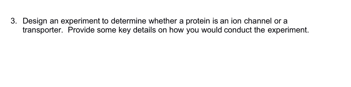 3. Design an experiment to determine whether a protein is an ion channel or a
transporter. Provide some key details on how you would conduct the experiment.