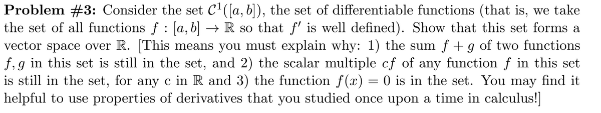 Problem #3: Consider the set C'([a, b), the set of differentiable functions (that is, we take
the set of all functions f : [a, b] → R so that f' is well defined). Show that this set forms a
vector space over R. [This means you must explain why: 1) the sum f + g of two functions
f,g in this set is still in the set, and 2) the scalar multiple cf of any function f in this set
is still in the set, for any c in R and 3) the function f (x) = 0 is in the set. You may find it
helpful to use properties of derivatives that you studied once upon a time in calculus!

