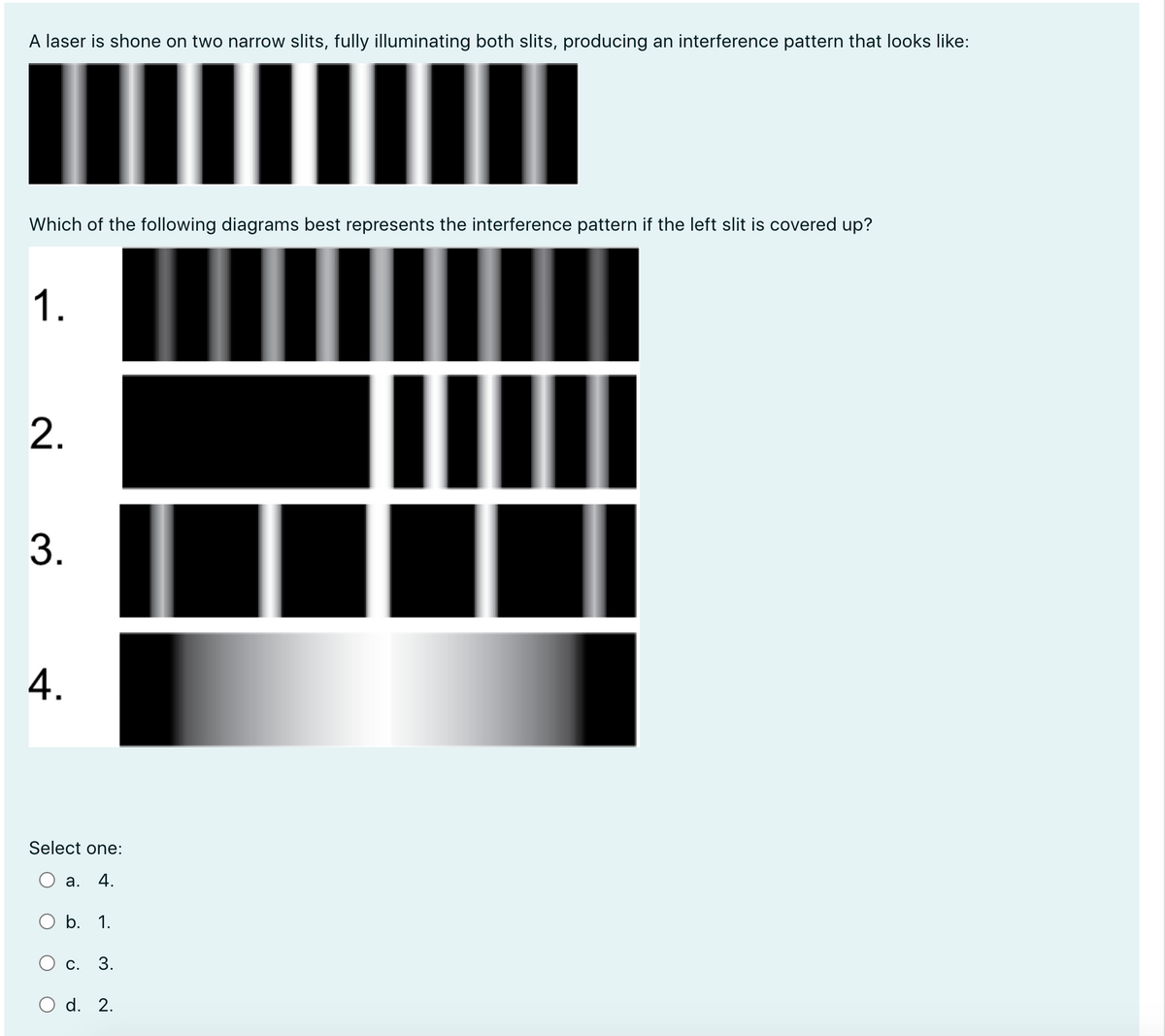 A laser is shone on two narrow slits, fully illuminating both slits, producing an interference pattern that looks like:
Which of the following diagrams best represents the interference pattern if the left slit is covered up?
1.
2.
3.
4.
Select one:
а.
4.
O b. 1.
O c.
3.
O d. 2.
