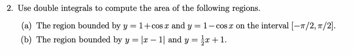 2. Use double integrals to compute the area of the following regions.
(a) The region bounded by y
1+cos x and y
1
-- cos x on the interval [-7/2, T/2].
(b) The region bounded by y = |x – 1| and y = } +1.
