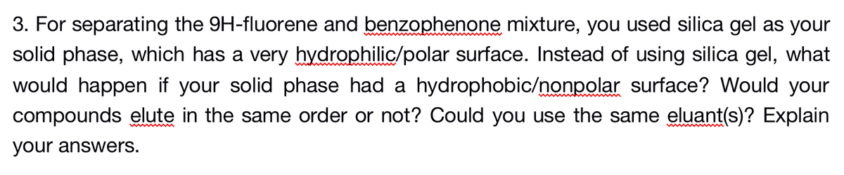 3. For separating the 9H-fluorene and benzophenone mixture, you used silica gel as your
solid phase, which has a very hydrophilic/polar surface. Instead of using silica gel, what
would happen if your solid phase had a hydrophobic/nonpolar surface? Would your
compounds elute in the same order or not? Could you use the same eluant(s)? Explain
your answers.
