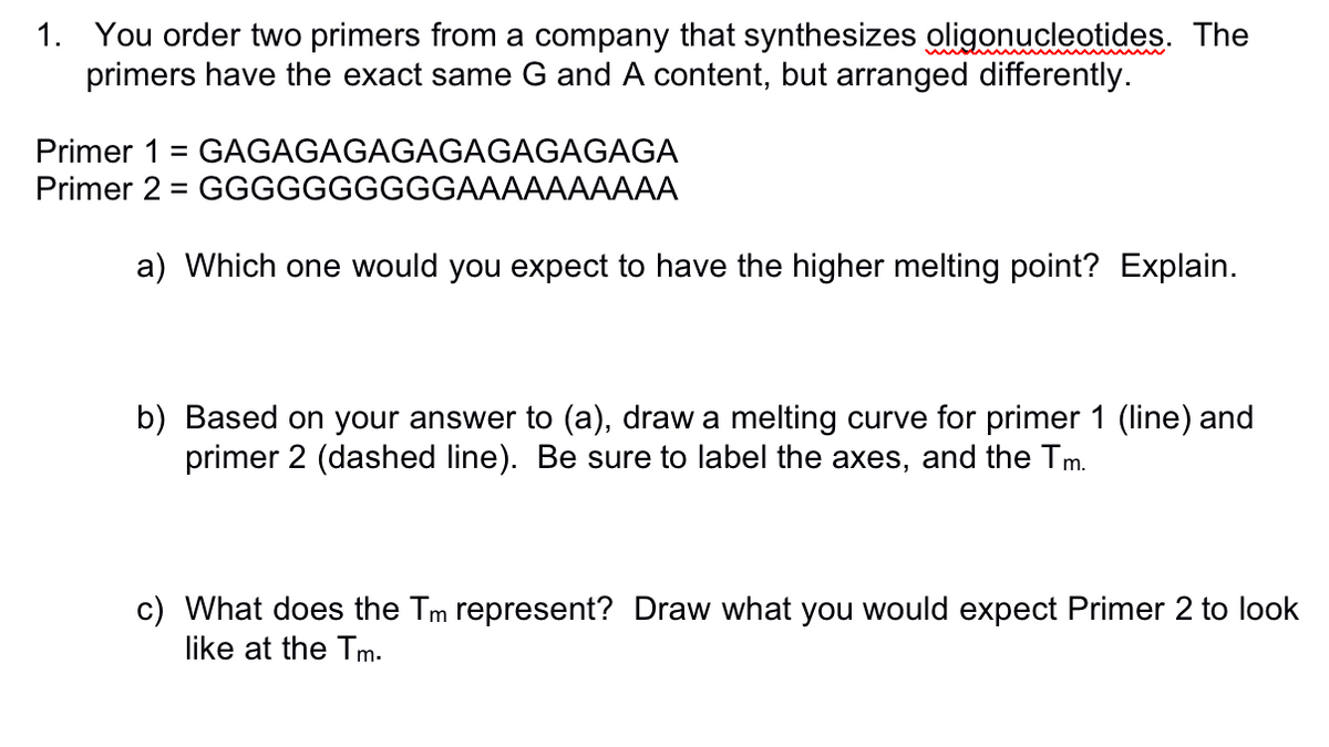 1. You order two primers from a company that synthesizes oligonucleotides. The
primers have the exact same G and A content, but arranged differently.
Primer 1 = GAGAGAGAGAGAGAGAGAGA
Primer 2 GGGGGGGGGGAAAAAAAAAA
=
a) Which one would you expect to have the higher melting point? Explain.
b) Based on your answer to (a), draw a melting curve for primer 1 (line) and
primer 2 (dashed line). Be sure to label the axes, and the Tm.
c) What does the Tm represent? Draw what you would expect Primer 2 to look
like at the Tm.