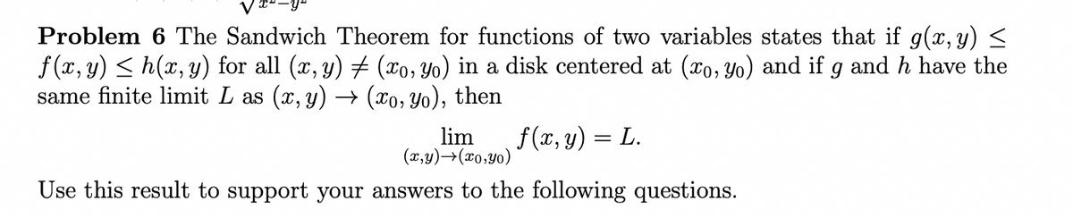 Problem 6 The Sandwich Theorem for functions of two variables states that if g(x, y) <
f(x, y) < h(x, y) for all (x, y) # (xo, Yo) in a disk centered at (xo, Yo) and if g and h have the
same finite limit L as (x, y) → (xo, Yo), then
lim
(x,y)→(x0;Y0)
f(x, y) = L.
Use this result to support your answers to the following questions.
