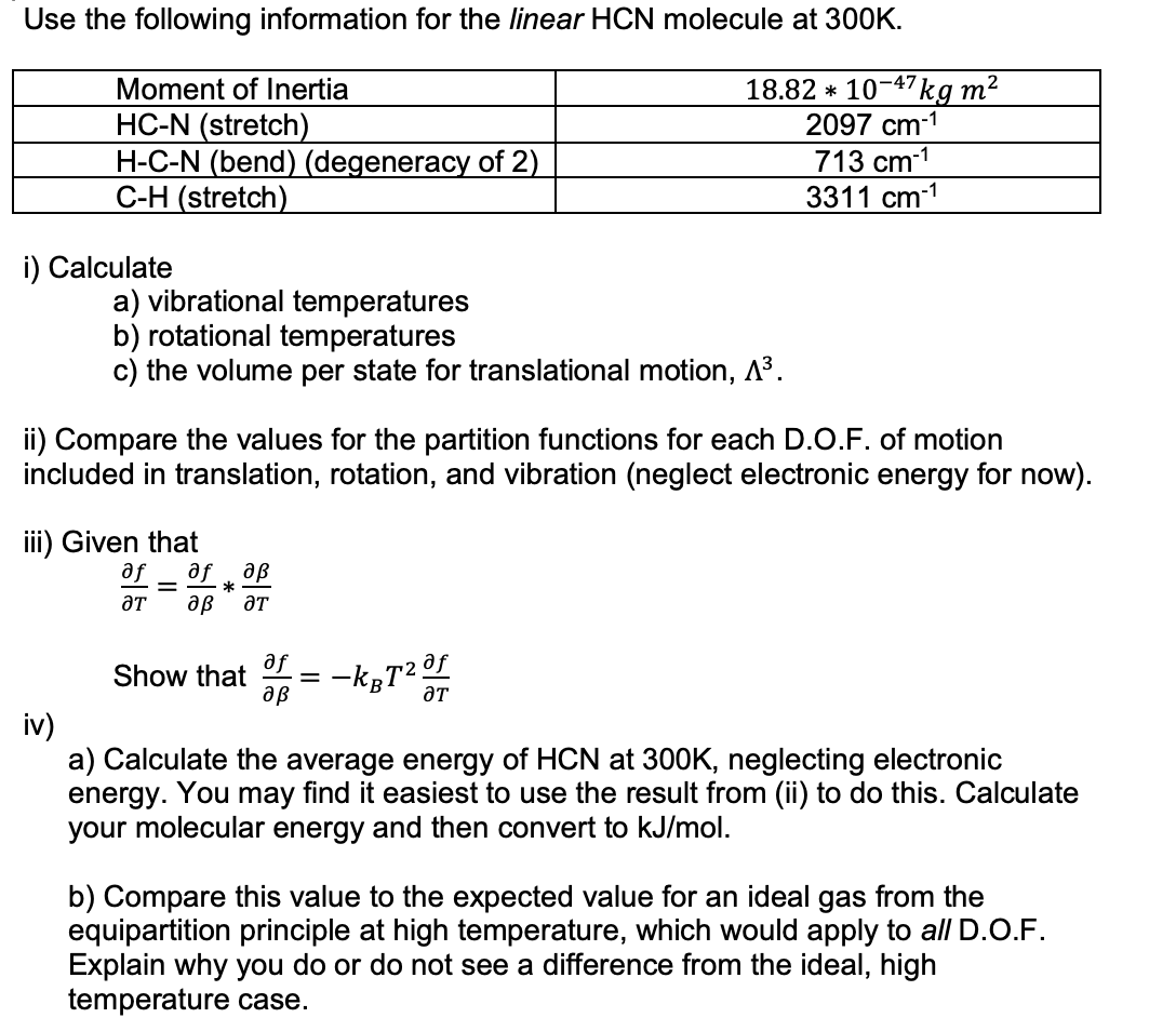 Use the following information for the linear HCN molecule at 300K.
18.82
Moment of Inertia
HC-N (stretch)
H-C-N (bend) (degeneracy of 2)
C-H (stretch)
i) Calculate
a) vibrational temperatures
b) rotational temperatures
c) the volume per state for translational motion, A³.
ii) Compare the values for the partition functions for each D.O.F. of motion
included in translation, rotation, and vibration (neglect electronic energy for now).
iii) Given that
af af aß
*
ƏT aß ƏT
-
af
Show that ==
af
ƏT
10-47 kg m²
2097 cm-¹
713 cm-1
3311 cm-1
-kBT²0
aß
iv)
a) Calculate the average energy of HCN at 300K, neglecting electronic
energy. You may find it easiest to use the result from (ii) to do this. Calculate
your molecular energy and then convert to kJ/mol.
b) Compare this value to the expected value for an ideal gas from the
equipartition principle at high temperature, which would apply to all D.O.F.
Explain why you do or do not see a difference from the ideal, high
temperature case.