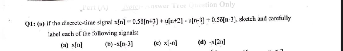Note:-Answer Tree Question Only
Pert (A)
Q1: (a) If the discrete-time signal x{n] = 0.58[n+3] + u[n+2] - u[n-3] + 0.58[n-3], sketch and carefully
%3D
label each of the following signals:
(a) x[n]
(b) -x[n-3]
(c) x[-n]
(d) -x[2n]
