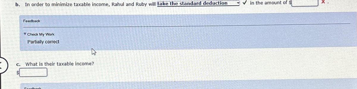 b. In order to minimize taxable income, Rahul and Ruby will take the standard deduction
C.
$
Feedback
✓ Check My Work
Partially correct
W
What is their taxable income?
Foodback
in the amount of $