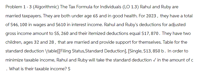 Problem 1 - 3 (Algorithmic) The Tax Formula for Individuals (LO 1.3) Rahul and Ruby are
married taxpayers. They are both under age 65 and in good health. For 2023, they have a total
of $46, 100 in wages and $610 in interest income. Rahul and Ruby's deductions for adjusted
gross income amount to $5, 260 and their itemized deductions equal $17,870. They have two
children, ages 32 and 28, that are married and provide support for themselves. Table for the
standard deduction \table [[Filing Status,Standard Deduction], [Single, $13,850 b. In order to
minimize taxable income, Rahul and Ruby will take the standard deduction ✓ in the amount of c
. What is their taxable income? $