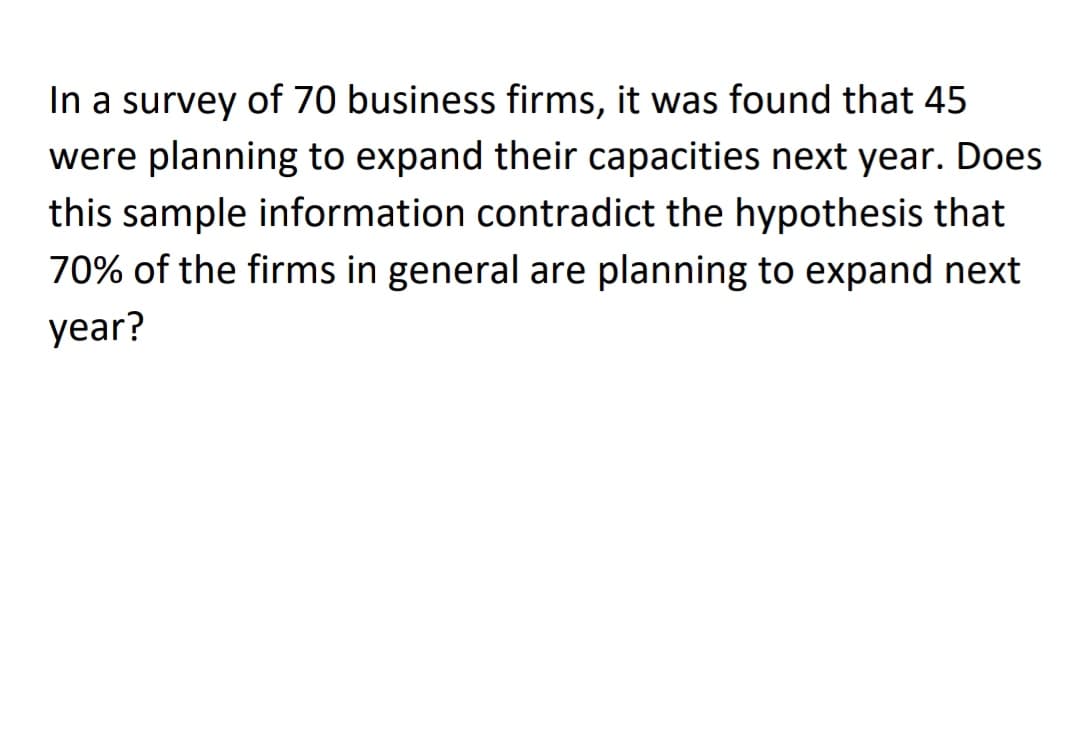 In a survey of 70 business firms, it was found that 45
were planning to expand their capacities next year. Does
this sample information contradict the hypothesis that
70% of the firms in general are planning to expand next
year?
