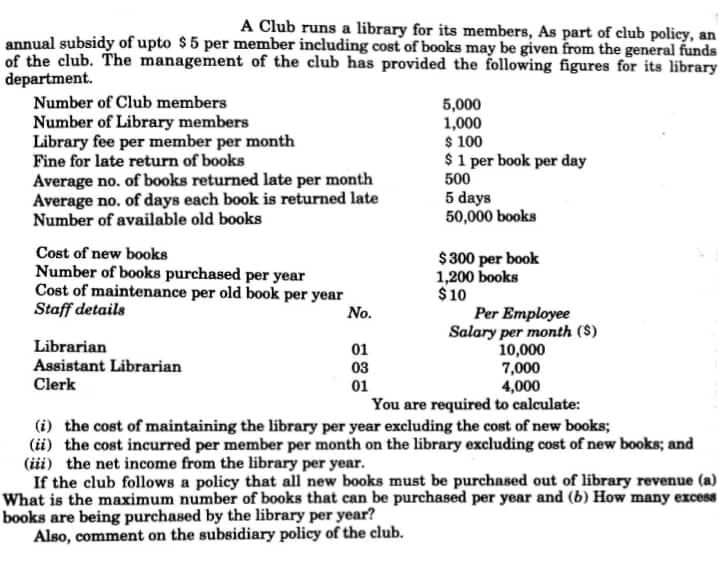 A Club runs a library for its members, As part of club policy, an
annual subsidy of upto $5 per member including cost of books may be given from the general funds
of the club. The management of the club has provided the following figures for its library
department.
Number of Club members
Number of Library members
Library fee per member per month
Fine for late return of books
Average no. of books returned late per month
Average no. of days each book is returned late
Number of available old books
5,000
1,000
$ 100
$1 per book per day
500
5 days
50,000 books
Cost of new books
$ 300 per book
1,200 books
Number of books purchased per year
Cost of maintenance per old book per year
Staff details
$10
No.
Per Employee
Salary per month ($)
10,000
7,000
4,000
You are required to calculate:
Librarian
Assistant Librarian
Clerk
01
03
01
(i) the cost of maintaining the library per year excluding the cost of new books;
(ii) the cost incurred per member per month on the library excluding cost of new books; and
(iii) the net income from the library per year.
If the club follows a policy that all new books must be purchased out of library revenue (a)
What is the maximum number of books that can be purchased per year and (b) How many excess
books are being purchased by the library per year?
Also, comment on the subsidiary policy of the club.
