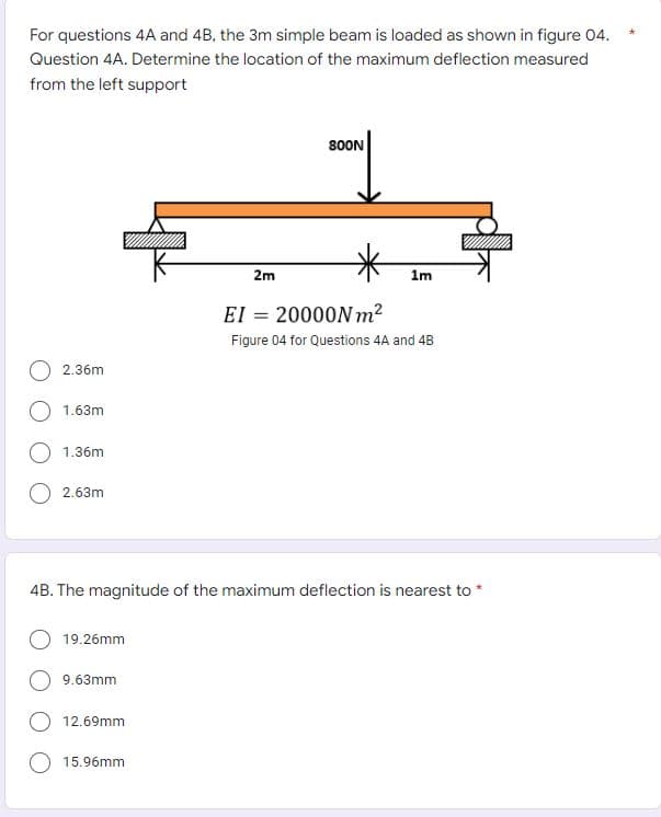 For questions 4A and 4B, the 3m simple beam is loaded as shown in figure 04.
Question 4A. Determine the location of the maximum deflection measured
from the left support
800N
2m
1m
EI = 20000N m2
Figure 04 for Questions 4A and 4B
2.36m
1.63m
1.36m
O 2.63m
4B. The magnitude of the maximum deflection is nearest to *
19.26mm
9.63mm
12.69mm
O 15.96mm
