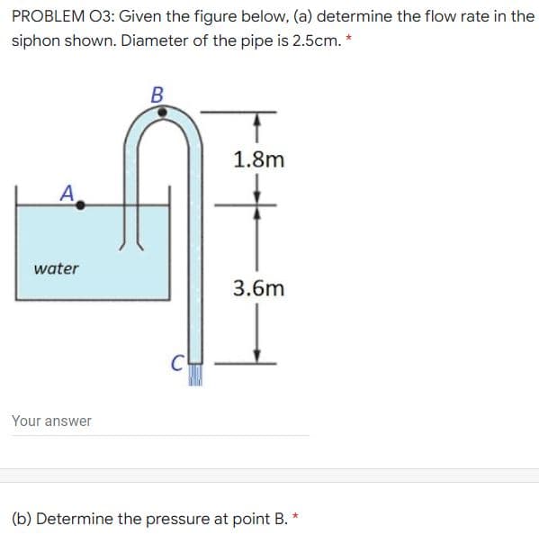 PROBLEM O3: Given the figure below, (a) determine the flow rate in the
siphon shown. Diameter of the pipe is 2.5cm.
B
1.8m
А
water
3.6m
Your answer
(b) Determine the pressure at point B. *

